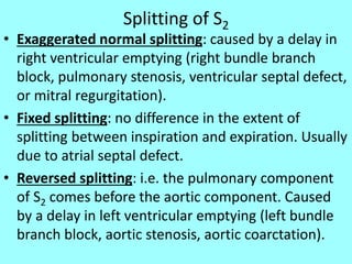 Splitting of S2
• Exaggerated normal splitting: caused by a delay in
right ventricular emptying (right bundle branch
block, pulmonary stenosis, ventricular septal defect,
or mitral regurgitation).
• Fixed splitting: no difference in the extent of
splitting between inspiration and expiration. Usually
due to atrial septal defect.
• Reversed splitting: i.e. the pulmonary component
of S2 comes before the aortic component. Caused
by a delay in left ventricular emptying (left bundle
branch block, aortic stenosis, aortic coarctation).
 