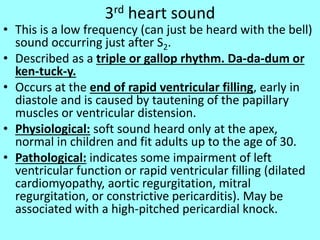 3rd heart sound
• This is a low frequency (can just be heard with the bell)
sound occurring just after S2.
• Described as a triple or gallop rhythm. Da-da-dum or
ken-tuck-y.
• Occurs at the end of rapid ventricular filling, early in
diastole and is caused by tautening of the papillary
muscles or ventricular distension.
• Physiological: soft sound heard only at the apex,
normal in children and fit adults up to the age of 30.
• Pathological: indicates some impairment of left
ventricular function or rapid ventricular filling (dilated
cardiomyopathy, aortic regurgitation, mitral
regurgitation, or constrictive pericarditis). May be
associated with a high-pitched pericardial knock.
 