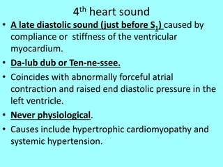 4th heart sound
• A late diastolic sound (just before S1) caused by
compliance or stiffness of the ventricular
myocardium.
• Da-lub dub or Ten-ne-ssee.
• Coincides with abnormally forceful atrial
contraction and raised end diastolic pressure in the
left ventricle.
• Never physiological.
• Causes include hypertrophic cardiomyopathy and
systemic hypertension.
 