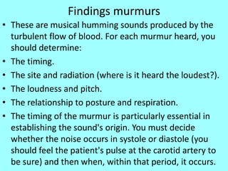 Findings murmurs
• These are musical humming sounds produced by the
turbulent flow of blood. For each murmur heard, you
should determine:
• The timing.
• The site and radiation (where is it heard the loudest?).
• The loudness and pitch.
• The relationship to posture and respiration.
• The timing of the murmur is particularly essential in
establishing the sound's origin. You must decide
whether the noise occurs in systole or diastole (you
should feel the patient's pulse at the carotid artery to
be sure) and then when, within that period, it occurs.
 
