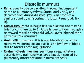 Diastolic murmurs
• Early: usually due to backflow through incompetent
aortic or pulmonary valves. Starts loudly at S2 and
decrescendos during diastole. (You can produce a
similar sound by whispering the letter R out loud. Try
it).
• Mid-diastolic: these begin later in diastole and may be
brief or continue up to S1. Usually due to flow through a
narrowed mitral or tricuspid valve. Lower pitched than
early diastolic murmurs.
• Austin-Flint murmur: this is audible vibration of the
mitral valve during diastole as it is hit by flow of blood
due to severe aortic regurgitation.
• Graham-Steele murmur: pulmonary regurgitation
secondary to pulmonary artery dilatation caused by
pulmonary artery pressure in mitral stenosis.
 