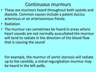 Continuous murmurs
• These are murmurs heard throughout both systole and
diastole. Common causes include a patent ductus
arteriosus or an arteriovenous fistula.
• Radiation
• The murmur can sometimes be heard in areas where
heart sounds are not normally auscultated the murmur
will tend to radiate in the direction of the blood flow
that is causing the sound
For example, the murmur of aortic stenosis will radiate
up to the carotids, a mitral regurgitation murmur may
be heard in the left axilla.
 