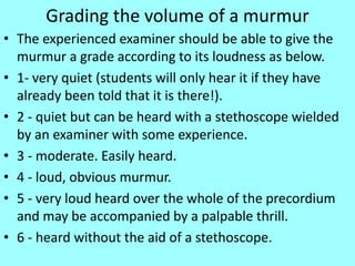 Grading the volume of a murmur
• The experienced examiner should be able to give the
murmur a grade according to its loudness as below.
• 1- very quiet (students will only hear it if they have
already been told that it is there!).
• 2 - quiet but can be heard with a stethoscope wielded
by an examiner with some experience.
• 3 - moderate. Easily heard.
• 4 - loud, obvious murmur.
• 5 - very loud heard over the whole of the precordium
and may be accompanied by a palpable thrill.
• 6 - heard without the aid of a stethoscope.
 