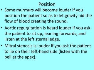 Position
• Some murmurs will become louder if you
position the patient so as to let gravity aid the
flow of blood creating the sound.
• Aortic regurgitation is heard louder if you ask
the patient to sit up, leaning forwards, and
listen at the left sternal edge.
• Mitral stenosis is louder if you ask the patient
to lie on their left-hand side (listen with the
bell at the apex).
 