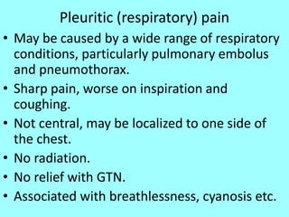 Pleuritic (respiratory) pain
• May be caused by a wide range of respiratory
conditions, particularly pulmonary embolus
and pneumothorax.
• Sharp pain, worse on inspiration and
coughing.
• Not central, may be localized to one side of
the chest.
• No radiation.
• No relief with GTN.
• Associated with breathlessness, cyanosis etc.
 