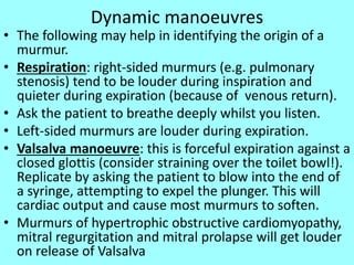 Dynamic manoeuvres
• The following may help in identifying the origin of a
murmur.
• Respiration: right-sided murmurs (e.g. pulmonary
stenosis) tend to be louder during inspiration and
quieter during expiration (because of venous return).
• Ask the patient to breathe deeply whilst you listen.
• Left-sided murmurs are louder during expiration.
• Valsalva manoeuvre: this is forceful expiration against a
closed glottis (consider straining over the toilet bowl!).
Replicate by asking the patient to blow into the end of
a syringe, attempting to expel the plunger. This will
cardiac output and cause most murmurs to soften.
• Murmurs of hypertrophic obstructive cardiomyopathy,
mitral regurgitation and mitral prolapse will get louder
on release of Valsalva
 