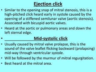 Ejection click
• Similar to the opening snap of mitral stenosis, this is a
high-pitched click heard early in systole caused by the
opening of a stiffened semilunar valve (aortic stenosis).
Associated with bicuspid aortic valves.
• Heard at the aortic or pulmonary areas and down the
left sternal edge.
• Mid-systolic click
• Usually caused by mitral valve prolapse, this is the
sound of the valve leaflet flicking backward (prolapsing)
mid-way through ventricular systole.
• Will be followed by the murmur of mitral regurgitation.
• Best heard at the mitral area.
 
