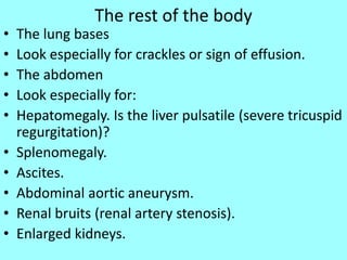 The rest of the body
• The lung bases
• Look especially for crackles or sign of effusion.
• The abdomen
• Look especially for:
• Hepatomegaly. Is the liver pulsatile (severe tricuspid
regurgitation)?
• Splenomegaly.
• Ascites.
• Abdominal aortic aneurysm.
• Renal bruits (renal artery stenosis).
• Enlarged kidneys.
 