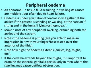 Peripheral oedema
• An abnormal in tissue fluid resulting in swelling its causes
are multiple , but often due to heart failure.
• Oedema is under gravitational control so will gather at the
ankles if the patient is standing or walking, at the sacrum if
sitting and in the lungs if lying (orthopnoea, ).
• Make a note of any peripheral swelling, examining both the
ankles and the sacrum.
• Note if the oedema is pitting (are you able to make an
impression in it with your finger?Best tested over the
anterior of the tibia).
• Note how high the oedema extends (ankles, leg, thighs,
etc.).
• If the oedema extends beyond the thighs, it is important to
examine the external genitalia particularly in men where the
swelling may cause outflow obstruction.
 