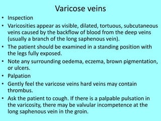 Varicose veins
• Inspection
• Varicosities appear as visible, dilated, tortuous, subcutaneous
veins caused by the backflow of blood from the deep veins
(usually a branch of the long saphenous vein).
• The patient should be examined in a standing position with
the legs fully exposed.
• Note any surrounding oedema, eczema, brown pigmentation,
or ulcers.
• Palpation
• Gently feel the varicose veins hard veins may contain
thrombus.
• Ask the patient to cough. If there is a palpable pulsation in
the varicosity, there may be valvular incompetence at the
long saphenous vein in the groin.
 