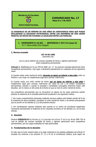 REPÚBLICA DE COLOMBIA
CORTE CONSTITUCIONAL
COMUNICADO No. 17
Mayo 6 y 7 de 2015
LA EXIGENCIA DE UN MÍNIMO DE DOS AÑOS DE CONVIVENCIA PARA QUE PUEDA
DECLARARSE LA SOCIEDAD PATRIMONIAL ENTRE LOS MIEMBROS DE UNA UNIÓN
MARITAL DE HECHO NO VULNERA LA IGUALDAD ENTRE LAS FAMILIAS
I. EXPEDIENTE D-10.462 - SENTENCIA C-257/15 (mayo 6)
M. P. Gloria Stella Ortiz Delgado
1. Norma acusada
LEY 54 DE 1990
(diciembre 28)
por la cual se definen las uniones maritales de hecho y régimen patrimonial
entre compañeros permanentes
Artículo 2. Modificado por la Ley 979 de 2005, art. 1º. Se presume sociedad patrimonial entre
compañeros permanentes y hay lugar a declararla judicialmente en cualquiera de los siguientes
casos:
a) Cuando exista unión marital de hecho durante un lapso no inferior a dos años, entre un
hombre y una mujer sin impedimento legal para contraer matrimonio;
b) Cuando exista una unión marital de hecho por un lapso no inferior a dos años e
impedimento legal para contraer matrimonio por parte de uno o de ambos compañeros
permanentes, siempre y cuando la sociedad o sociedades conyugales anteriores hayan sido
disueltas por lo menos un año antes de la fecha en que se inició la unión marital de hecho.
Los compañeros permanentes que se encuentren en alguno de los casos anteriores podrán
declarar la existencia de la sociedad patrimonial acudiendo a los siguientes medios:
1. Por mutuo consentimiento declarado mediante escritura pública ante Notario donde dé fe de
la existencia de dicha sociedad y acrediten la unión marital de hecho y los demás presupuestos
que se prevén en los literales a) y b) del presente artículo.
2. Por manifestación expresa mediante acta suscrita en un centro de conciliación legalmente
reconocido demostrando la existencia de los requisitos previstos en los literales a) y b) de este
artículo.
2. Decisión
Declarar EXEQUIBLES los literales a) y b) parciales del artículo 2º de la Ley 54 de 1990 “Por la
cual se definen las uniones maritales de hecho y régimen patrimonial entre compañeros
permanentes”, por los cargos analizados en esta oportunidad.
3. Fundamentos de la decisión
En este caso la Corte resolvió sobre si la regla contenida en los apartes señalados del artículo 2º
acusado era contraria a los artículos 5º, 13 y 42 de la Constitución Política, pues según los
 