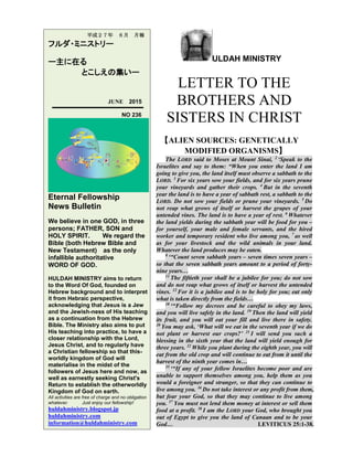 ULDAH MINISTRY
LETTER TO THE
BROTHERS AND
SISTERS IN CHRIST
【ALIEN SOURCES: GENETICALLY
MODIFIED ORGANISMS】
The LORD said to Moses at Mount Sinai, 2
‘Speak to the
Israelites and say to them: “When you enter the land I am
going to give you, the land itself must observe a sabbath to the
LORD. 3
For six years sow your fields, and for six years prune
your vineyards and gather their crops. 4
But in the seventh
year the land is to have a year of sabbath rest, a sabbath to the
LORD. Do not sow your fields or prune your vineyards. 5
Do
not reap what grows of itself or harvest the grapes of your
untended vines. The land is to have a year of rest. 6
Whatever
the land yields during the sabbath year will be food for you –
for yourself, your male and female servants, and the hired
worker and temporary resident who live among you, 7
as well
as for your livestock and the wild animals in your land.
Whatever the land produces may be eaten.
8
‘“Count seven sabbath years – seven times seven years –
so that the seven sabbath years amount to a period of forty-
nine years…
11
The fiftieth year shall be a jubilee for you; do not sow
and do not reap what grows of itself or harvest the untended
vines. 12
For it is a jubilee and is to be holy for you; eat only
what is taken directly from the fields…
18
‘“Follow my decrees and be careful to obey my laws,
and you will live safely in the land. 19
Then the land will yield
its fruit, and you will eat your fill and live there in safety.
20
You may ask, ‘What will we eat in the seventh year if we do
not plant or harvest our crops?’ 21
I will send you such a
blessing in the sixth year that the land will yield enough for
three years. 22
While you plant during the eighth year, you will
eat from the old crop and will continue to eat from it until the
harvest of the ninth year comes in…
35
‘“If any of your fellow Israelites become poor and are
unable to support themselves among you, help them as you
would a foreigner and stranger, so that they can continue to
live among you. 36
Do not take interest or any profit from them,
but fear your God, so that they may continue to live among
you. 37
You must not lend them money at interest or sell them
food at a profit. 38
I am the LORD your God, who brought you
out of Egypt to give you the land of Canaan and to be your
God… LEVITICUS 25:1-38.
平成２７年 ６月 月報
フルダ・ミニストリー
ー主に在る
とこしえの集いー
JUNE 2015
NO 236
Eternal Fellowship
News Bulletin
We believe in one GOD, in three
persons; FATHER, SON and
HOLY SPIRIT. We regard the
Bible (both Hebrew Bible and
New Testament) as the only
infallible authoritative
WORD OF GOD.
HULDAH MINISTRY aims to return
to the Word Of God, founded on
Hebrew background and to interpret
it from Hebraic perspective,
acknowledging that Jesus is a Jew
and the Jewish-ness of His teaching
as a continuation from the Hebrew
Bible. The Ministry also aims to put
His teaching into practice, to have a
closer relationship with the Lord,
Jesus Christ, and to regularly have
a Christian fellowship so that this-
worldly kingdom of God will
materialise in the midst of the
followers of Jesus here and now, as
well as earnestly seeking Christ's
Return to establish the otherworldly
Kingdom of God on earth.
All activities are free of charge and no obligation
whatever. Just enjoy our fellowship!
huldahministry.blogspot.jp
huldahministry.com
information@huldahministry.com
 