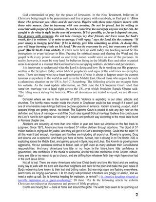 2
God commanded to pray for the peace of Jerusalem. In the New Testament, believers in
Christ are being taught to be peacemakers and live at peace with everybody, as Paul put it: ‘Bless
those who persecute you; bless and do not curse. Rejoice with those who rejoice; mourn with
those who mourn. Live in harmony with one another. Do not be proud, but be willing to
associate with people of low position. Do not be conceited. Do not repay anyone evil for evil. Be
careful to do what is right in the eyes of everyone. If it is possible, as far as it depends on you,
live at peace with everyone. Do not take revenge, my dear friends, but leave room for God’s
wrath, for it is written: “It is mine to avenge; I will repay,” says the Lord. On the contrary: “If
your enemy is hungry, feed him; if he is thirsty, give him something to drink. In doing this,
you will heap burning coals on his head.” Do not be overcome by evil, but overcome evil with
good’ (Ro.12:14-21, Line added). If Christ were here on earth today this teaching would be His
instructions to every believer in Him. Praying for spiritual peace and sharing the Word and the
gospel with every person around us and every nation would serve as one of the purposes. In
reality, however, it must be very hard for believers living in the Middle East and other occupied
areas to respond in a manner that God instructs to occupying soldiers, dictators and persecutors.
It is important to understand what the Lord is doing and how He is working out His purposes
written in the Scripture today, when biblical prophecies and signs of the end times are everyday
news. There are many who have been apprehensive of what is about to happen under the current
tensions everywhere in the world as well as in the Middle East. One of those who argues for such
a calamitous situation in the US is Joel C. Rosenberg. The following articles are excerpts from
his website. As the most update information, on 26th June the US Supreme Court ruled that
same-sex marriage was a legal right across the US, over which President Barack Obama said:
‘The ruling was a victory for America. When all Americans are treated as equal, we are all more
free’.
Consider where we are in the summer of 2015: Violence is exploding in our cities, schools and
churches. The horrific mass murder inside the church in Charleston would be bad enough if it wasn’t just
one of innumerable mass killings that have become epidemic in America. Racism is tearing us apart, and it
appears things are getting worse, not better. The Supreme Court is poised to rule any day now on the
definition and future of marriage — and if the Court rules against Biblical marriage I believe this could cause
the Lord’s hand to turn against our country in a severe and profound way according to the moral laws found
in Romans chapter one.
Abortions are occurring at more than one million in year and have put America on the fast track to
judgment. Since 1973, Americans have murdered 57 million children through abortions. The blood of 57
million babies is crying out for justice, and they will get it in God’s sovereign timing. Could that be soon? If
all this wasn’t bad enough, marriages and families are imploding all around us. Poverty is growing. Drug
and alcohol use is epidemic. And that’s just here at home. Abroad, Iran is closing in on The Bomb. ISIS is
exploding across the Middle East, and gaining ground in Syria, Iraq and Libya. The Kremlin is growing more
aggressive. Yet our politicians continue to bicker, stall, or golf, even as many abdicate their Constitutional
responsibilities. And many Americans have little or no hope for the future, have little confidence in
government, little confidence in the media or academia, and far too little confidence in the Church. Indeed,
many see little or no reason to go to church, and are drifting from whatever faith they might have once had
in the Lord Jesus Christ.
Not all is lost. There are many Americans who love Christ dearly and love His Word and are seeking
every day to walk with the Lord and love their neighbors and care for the poor and make the good news of
God’s redeeming love known to their lost and drifting nation. But warnings signs are flashing everywhere.
Alarm bells are ringing everywhere. Far too many self-professed Christians are groggy or asleep, and we
need a wake up call. So, is America heading for implosion, or revival? (‘Is America heading towards a
terrible implosion or a great awakening?’ 20 June ’15). In the following article he exhorts
Christians to rediscover the purpose and power of Bible prophecy.
Events are moving fast — here at home and around the globe. The world does seem to be spinning out
 