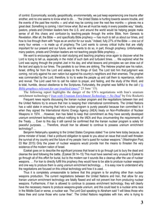 3
of control. Economically, socially, geopolitically, environmentally, we just keep experiencing one trauma after
another, and no one seems to know what to do. … “the United States is hurtling towards severe trouble, and
the events of the past few months — and what may be coming over the next few months — grieves me a
great deal. Something is coming. I don’t know what. But we all must be ready in every possible way.” Ideally,
pastors, priests and Christian leaders here the U.S. and around the world would be helping people make
sense of all this chaos and confusion by teaching people through the entire Bible, from Genesis to
Revelation. After all, the Bible — and specifically Bible prophecy — has much to tell us about our times, and
how to live through them with “hope as an anchor for our souls.” Indeed, fully 27% of the Bible — one out of
every four verses — is made up of prophecy. The Lord wants to convey critical truths that are vitally
important for our present and our future, and He wants to do so, in part, through prophecy. Unfortunately,
many pastors, priests and Christian leaders are not teaching people Bible prophecy. …
We want to encourage people to start studying and teaching prophecy once again to discover what the
Lord is trying to tell us, especially in the midst of such dark and turbulent times. … We explored what the
Lord was saying through the prophet Joel in his day, and what lessons and principles we can draw out of
the text and apply to our times. The parallels to our times are striking. The Hebrew prophet saw his nation,
Israel, drifting far from the Lord and asleep to the things of God. The Lord told him that judgment was
coming, not only against his own nation but against his country’s neighbors and their enemies. The prophet
was commanded by the Lord, therefore, to try to wake the people up and call them to repentance, reform
and revival. The Lord used him to call his nation to prayer, and fasting, and the study of the Word, and
to total, humble, devout obedience to the Scriptures. Fortunately, the prophet was faithful to the call (‘Is
Bible prophecy relevant for our troubled times?’ 23 June ’15).
The following report highlights the danger of the UN’s negotiations with Iran’s uranium
enrichment technology (‘Iran with Uranium Enrichment Technology = No Deal’ by Eric Rockett).
Frequent news reports discussing the Iranian nuclear program and the negotiations between Iran and
the United Nations try to ensure that Iran is keeping their international commitments. The United Nations
has a valid stake in ensuring that Iran’s nuclear program is purely peaceful because Iran committed to it
when they signed the International Atomic Energy Agency (IAEA) treaty on Non-Proliferation of Nuclear
Weapons in 1974. …However, Iran has failed to keep that commitment as they have secretly developed
uranium enrichment technology without notifying to the IAEA and thus circumventing the requirements of
the Treaty. … Even to this day it still cannot be confirmed that the Iranian nuclear program is solely for
peaceful purposes. … Therefore, should Iran be allowed to continue to possess uranium enrichment
technology? …
Benjamin Netanyahu speaking to the United States Congress stated “I’ve come here today because, as
prime minister of Israel, I feel a profound obligation to speak to you about an issue that could well threaten
the survival of my country and the future of my people: Iran’s quest for nuclear weapons.” (Washington Post,
03 Mar 2015) Only the power of nuclear weapons would provide Iran the means to threaten the very
existence of the modern nation of Israel.
Ezekiel goes on to describe the significant process that Israel is to go through just to bury the dead and
cleanse the land following the battle. (Ezekiel 39:14–15) This must have seemed very unusual to Ezekiel to
go through all of this effort for burial, but to the modern ear it sounds like a cleanup after the use of nuclear
weapons. … For Iran to directly fulfill this prophecy they would have to be able to produce nuclear weapons
and one way to produce them is using uranium enrichment technology. … It is easy now to understand why
the negotiations are focused on this critical technology and how it is used. …
Thus it is completely unreasonable to believe that this program is for anything other than nuclear
weapons production. The current negotiations between the United Nations and Iran, that allow for any
Iranian uranium enrichment technology are fatally flawed and will not prevent Iran from producing nuclear
weapons. Furthermore, if Iran is allowed to continue to possess enrichment technology, they will clearly
have the necessary means to produce weapons-grade uranium, and this could lead to a nuclear arms race
in the Middle East or worse, a nuclear war. The Lord God speaking to Abraham said “I will bless those who
bless thee and curse those who curse thee”. The United Nations negotiates with Iran, who is trying to
 