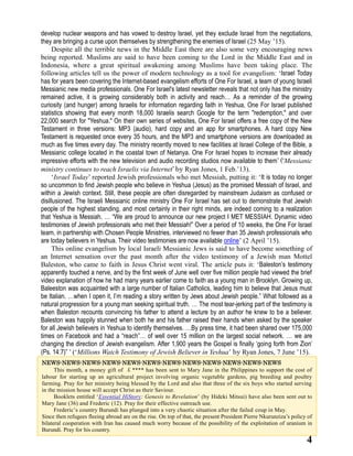 4
develop nuclear weapons and has vowed to destroy Israel, yet they exclude Israel from the negotiations,
they are bringing a curse upon themselves by strengthening the enemies of Israel (25 May ’15).
Despite all the terrible news in the Middle East there are also some very encouraging news
being reported. Muslims are said to have been coming to the Lord in the Middle East and in
Indonesia, where a great spiritual awakening among Muslims have been taking place. The
following articles tell us the power of modern technology as a tool for evangelism: ‘Israel Today
has for years been covering the Internet-based evangelism efforts of One For Israel, a team of young Israeli
Messianic new media professionals. One For Israel's latest newsletter reveals that not only has the ministry
remained active, it is growing considerably both in activity and reach… As a reminder of the growing
curiosity (and hunger) among Israelis for information regarding faith in Yeshua, One For Israel published
statistics showing that every month 18,000 Israelis search Google for the term "redemption," and over
22,000 search for "Yeshua." On their own series of websites, One For Israel offers a free copy of the New
Testament in three versions: MP3 (audio), hard copy and an app for smartphones. A hard copy New
Testament is requested once every 35 hours, and the MP3 and smartphone versions are downloaded as
much as five times every day. The ministry recently moved to new facilities at Israel College of the Bible, a
Messianic college located in the coastal town of Netanya. One For Israel hopes to increase their already
impressive efforts with the new television and audio recording studios now available to them’ (‘Messianic
ministry continues to reach Israelis via Internet’ by Ryan Jones, 1 Feb.’13).
‘Israel Today’ reported Jewish professionals who met Messiah, putting it: ‘It is today no longer
so uncommon to find Jewish people who believe in Yeshua (Jesus) as the promised Messiah of Israel, and
within a Jewish context. Still, these people are often disregarded by mainstream Judaism as confused or
disillusioned. The Israeli Messianic online ministry One For Israel has set out to demonstrate that Jewish
people of the highest standing, and most certainly in their right minds, are indeed coming to a realization
that Yeshua is Messiah. … “We are proud to announce our new project I MET MESSIAH. Dynamic video
testimonies of Jewish professionals who met their Messiah!” Over a period of 10 weeks, the One For Israel
team, in partnership with Chosen People Ministries, interviewed no fewer than 35 Jewish professionals who
are today believers in Yeshua. Their video testimonies are now available online’ (2 April ’15).
This online evangelism by local Israeli Messianic Jews is said to have become something of
an Internet sensation over the past month after the video testimony of a Jewish man Mottel
Baleston, who came to faith in Jesus Christ went viral. The article puts it: ‘Baleston’s testimony
apparently touched a nerve, and by the first week of June well over five million people had viewed the brief
video explanation of how he had many years earlier come to faith as a young man in Brooklyn. Growing up,
Baleeston was acquainted with a large number of Italian Catholics, leading him to believe that Jesus must
be Italian. …when I open it, I’m reading a story written by Jews about Jewish people.” What followed as a
natural progression for a young man seeking spiritual truth. … The most tear-jerking part of the testimony is
when Baleston recounts convincing his father to attend a lecture by an author he knew to be a believer.
Baleston was happily stunned when both he and his father raised their hands when asked by the speaker
for all Jewish believers in Yeshua to identify themselves. …By press time, it had been shared over 175,000
times on Facebook and had a “reach”… of well over 15 million on the largest social network. … we are
changing the direction of Jewish evangelism. After 1,900 years the Gospel is finally ‘going forth from Zion’
(Ps. 14:7)” ’ (‘Millions Watch Testimony of Jewish Believer in Yeshua’ by Ryan Jones, 7 June ’15).
NEWS-NEWS-NEWS-NEWS-NEWS-NEWS-NEWS-NEWS-NEWS-NEWS-NEWS-NEWS
This month, a money gift of ￡**** has been sent to Mary Jane in the Philippines to support the cost of
labour for starting up an agricultural project involving organic vegetable gardens, pig breeding and poultry
farming. Pray for her ministry being blessed by the Lord and also that three of the six boys who started serving
in the mission house will accept Christ as their Saviour.
Booklets entitled ‘Essential HiStory: Genesis to Revelation’ (by Hideki Mitsui) have also been sent out to
Mary Jane (36) and Frederic (12). Pray for their effective outreach use.
Frederic’s country Burundi has plunged into a very chaotic situation after the failed coup in May.
Since then refugees fleeing abroad are on the rise. On top of that, the present President Pierre Nkurunziza’s policy of
bilateral cooperation with Iran has caused much worry because of the possibility of the exploitation of uranium in
Burundi. Pray for his country.
 
