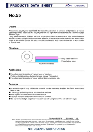 Doc No.BSH210E 2 2010/06/02 1/3
No.55
Outline
Anticorrosion polyethylene tape NO.55 Developed for prevention of corrosion and protection of various
types of pipelines. It consists of a polyethylene film and high chemical resistance and a self-fusing type
adhesive layer.
Using polyethylene with excellent electrical property and chemical resistance as base material together
with thick-coated synthetic butyl rubber-base adhesive, it brings out superior durability and anticorrosion
property. Being highly flexible, it is easy to wind and suitable for work in temperature and for work on joint
or flexural area.
Structure
Fig-1 Structure;№55
Application
●For anticorrosion/protection of various types of pipelines.
(Not only straight sections, but also flanges, elbows, T-joints etc.)
●For anticorrosion/protection of power cable and communication cab.
Features
●As adhesive layer is butyl rubber type material, it flows after being wrapped and forms anticorrosion
layer as one.
●It fits snugly against any shape, no matter how complex.
●Offer superior durability and corrosion resistance.
●Electrical insulation and chemical resistance is excellent.
●Has superior watertight properties because it is a self-fusing tape with a self-adhesive layer.
1／3
Butyl rubber adhesive
Polyethylene base
 