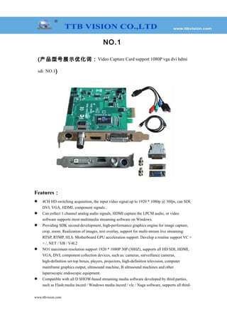 NO.1
(产品型号展示优化词：Video Capture Card support 1080P vga dvi hdmi
sdi NO.1)
Features：
 4CH HD switching acquisition, the input video signal up to 1920 * 1080p @ 30fps, can SDI,
DVI, VGA, HDMI, component signals..
 Can collect 1 channel analog audio signals, HDMI capture the LPCM audio, or video
software supports most multimedia streaming software on Windows.
 Providing SDK second development, high-performance graphics engine for image capture,
crop, zoom. Realization of images, text overlay, support for multi-stream live streaming:
RTSP, RTMP, HLS. Motherboard GPU acceleration support. Develop a routine support VC +
+ /. NET / VB / V4L2
 NO1 maximum resolution support 1920 * 1080P 30P (30HZ), supports all HD SDI, HDMI,
VGA, DVI, component collection devices, such as: cameras, surveillance cameras,
high-definition set-top boxes, players, projectors, high-definition television, computer
mainframe graphics output, ultrasound machine, B ultrasound machines and other
laparoscopic endoscopic equipment.
 Compatible with all D SHOW-based streaming media software developed by third parties,
such as Flash media incord / Windows media incord / vlc / Naga software, supports all third-
www.ttbvision.com
 