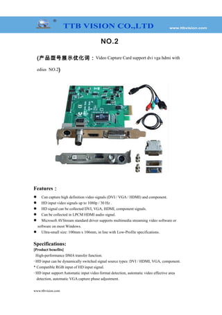 NO.2
(产品型号展示优化词：Video Capture Card support dvi vga hdmi with
edius NO.2)
Features：
 Can capture high definition video signals (DVI / VGA / HDMI) and component.
 HD input video signals up to 1080p / 30 Hz .
 HD signal can be collected DVI, VGA, HDMI, component signals.
 Can be collected in LPCM HDMI audio signal.
 Microsoft AVStream standard driver supports multimedia streaming video software or
software on most Windows.
 Ultra-small size: 100mm x 106mm, in line with Low-Profile specifications.
Specifications:
[Product benefits]
High-performance DMA transfer function.
· HD input can be dynamically switched signal source types: DVI / HDMI, VGA, component.
* Compatible RGB input of HD input signal.
· HD input support Automatic input video format detection, automatic video effective area
detection, automatic VGA capture phase adjustment.
www.ttbvision.com
 