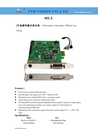 NO.3
(产品型号展示优化词：Video Capture Card support 1080p dvi vga
NO.3)
Features：
 3CH switch can achieve HD acquisition..
 Each HD input video signal up to 1920 * 1080p @ 30 Hz.
 HD signals can be collected DVI, VGA ,, component signals.
 Audio signals can be collected 1 analog audio signal.
 Providing SDK second development, high-performance graphics engine for image capture,
crop, zoom. Realization of images, text overlay, support for multi-stream live
streaming: RTSP, RTMP, HLS.
 Motherboard GPU acceleration support, Develop a routine support VC ++ /. NET / VB /
V4L2.
Specifications:
Model NO.3
Max.fps（NTSC/PAL） 30/25fps@1920x1080p
Recording Mode Soft compacted
www.ttbvision.com
 