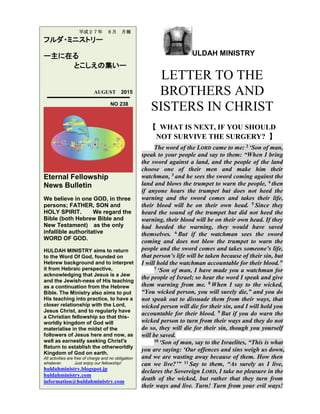 ULDAH MINISTRY
LETTER TO THE
BROTHERS AND
SISTERS IN CHRIST
【 WHAT IS NEXT, IF YOU SHOULD
NOT SURVIVE THE SURGERY? 】
The word of the LORD came to me: 2 ‘Son of man,
speak to your people and say to them: “When I bring
the sword against a land, and the people of the land
choose one of their men and make him their
watchman, 3 and he sees the sword coming against the
land and blows the trumpet to warn the people, 4 then
if anyone hears the trumpet but does not heed the
warning and the sword comes and takes their life,
their blood will be on their own head. 5 Since they
heard the sound of the trumpet but did not heed the
warning, their blood will be on their own head. If they
had heeded the warning, they would have saved
themselves. 6 But if the watchman sees the sword
coming and does not blow the trumpet to warn the
people and the sword comes and takes someone’s life,
that person’s life will be taken because of their sin, but
I will hold the watchman accountable for their blood.”
7 ‘Son of man, I have made you a watchman for
the people of Israel; so hear the word I speak and give
them warning from me. 8 When I say to the wicked,
“You wicked person, you will surely die,” and you do
not speak out to dissuade them from their ways, that
wicked person will die for their sin, and I will hold you
accountable for their blood. 9 But if you do warn the
wicked person to turn from their ways and they do not
do so, they will die for their sin, though you yourself
will be saved.
10 ‘Son of man, say to the Israelites, “This is what
you are saying: ‘Our offences and sins weigh us down,
and we are wasting away because of them. How then
can we live?’” 11 Say to them, “As surely as I live,
declares the Sovereign LORD, I take no pleasure in the
death of the wicked, but rather that they turn from
their ways and live. Turn! Turn from your evil ways!
平成２７年 ８月 月報
フルダ・ミニストリー
ー主に在る
とこしえの集いー
AUGUST 2015
NO 238
Eternal Fellowship
News Bulletin
We believe in one GOD, in three
persons; FATHER, SON and
HOLY SPIRIT. We regard the
Bible (both Hebrew Bible and
New Testament) as the only
infallible authoritative
WORD OF GOD.
HULDAH MINISTRY aims to return
to the Word Of God, founded on
Hebrew background and to interpret
it from Hebraic perspective,
acknowledging that Jesus is a Jew
and the Jewish-ness of His teaching
as a continuation from the Hebrew
Bible. The Ministry also aims to put
His teaching into practice, to have a
closer relationship with the Lord,
Jesus Christ, and to regularly have
a Christian fellowship so that this-
worldly kingdom of God will
materialise in the midst of the
followers of Jesus here and now, as
well as earnestly seeking Christ's
Return to establish the otherworldly
Kingdom of God on earth.
All activities are free of charge and no obligation
whatever. Just enjoy our fellowship!
huldahministry.blogspot.jp
huldahministry.com
information@huldahministry.com
 