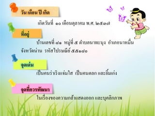 วัน เดือน ปี เกิด
เกิดวันที่ ๑๐ เดือนตุลาคม พ.ศ. ๒๕๓๗
ที่อยู่
บ้านเลขที่ ๘๑ หมู่ที่ ๕ ตาบลนาทะนุง อาเภอนาหมื่น
จังหวัดน่าน รหัสไปรษณีย์๕๕๑๘๐
จุดเด่น
เป็นคนร่าเริงแจ่มใส เป็นคนตลก และยิ้มเก่ง
จุดที่ควรพัฒนา
ในเรื่องของความกล้าแสดงออก และบุคลิกภาพ
 