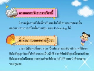 ความคาดหวังจากรายวิชานี้
สิ่งที่อยากบอกอาจารย์ผู้สอน
มีความรู้ความเข้าใจเกี่ยวกับเทคโนโลยีสารสนเทศมากขึ้น
ตลอดจนสามารถสร้างสื่อการสอน แบบE-Learning ได้
อาจารย์เป็นคนที่สอนสนุก เป็นกันเอง และมีบุคลิกภาพที่ดีมาก
ดิฉันสัญญาว่าจะตั้งใจเรียนและเป็นเด็กดี หากดิฉันมีปัญหาเรื่องการเรียน
ดิฉันจะขอคาปรึกษาจากอาจารย์ขอให้อาจารย์ให้คาแนะนาด้วยนะค่ะ
ขอบคุณคะ
 