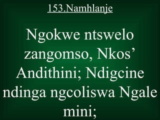 153.Namhlanje

   Ngokwe ntswelo
   zangomso, Nkos’
  Andithini; Ndigcine
ndinga ngcoliswa Ngale
         mini;
 