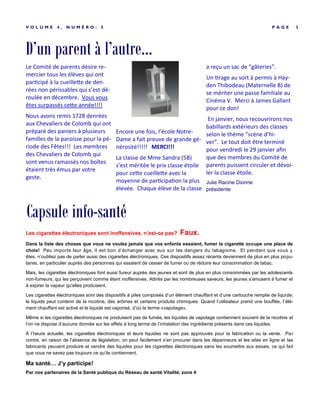 D’un parent à l’autre...
P A G E 3V O L U M E 4 , N U M É R O : 5
Le Comité de parents désire re-
mercier tous les élèves qui ont
participé à la cueillette de den-
rées non périssables qui s’est dé-
roulée en décembre. Vous vous
êtes surpassés cette année!!!!
Nous avons remis 1728 denrées
aux Chevaliers de Colomb qui ont
préparé des paniers à plusieurs
familles de la paroisse pour la pé-
riode des Fêtes!!! Les membres
des Chevaliers de Colomb qui
sont venus ramassés nos boîtes
étaient très émus par votre
geste.
Encore une fois, l’école Notre-
Dame a fait preuve de grande gé-
nérosité!!!!! MERCI!!!
La classe de Mme Sandra (5B)
s’est méritée le prix classe étoile
pour cette cueillette avec la
moyenne de participation la plus
élevée. Chaque élève de la classe
a reçu un sac de “gâteries”.
Un tirage au sort à permis à Hay-
den Thibodeau (Maternelle B) de
se mériter une passe familiale au
Cinéma V. Merci à James Gallant
pour ce don!
En janvier, nous recouvrirons nos
babillards extérieurs des classes
selon le thème “scène d’hi-
ver”. Le tout doit être terminé
pour vendredi le 29 janvier afin
que des membres du Comité de
parents puissent circuler et dévoi-
ler la classe étoile.
Julie Racine Dionne
présidente
Capsule info-santé
Les cigarettes électroniques sont inoffensives, n’est-ce pas? Faux.
Dans la liste des choses que vous ne voulez jamais que vos enfants essaient, fumer la cigarette occupe une place de
choix! Peu importe leur âge, il est bon d’échanger avec eux sur les dangers du tabagisme. Et pendant que vous y
êtes, n’oubliez pas de parler aussi des cigarettes électroniques. Ces dispositifs assez récents deviennent de plus en plus popu-
laires, en particulier auprès des personnes qui essaient de cesser de fumer ou de réduire leur consommation de tabac.
Mais, les cigarettes électroniques font aussi fureur auprès des jeunes et sont de plus en plus consommées par les adolescents
non-fumeurs, qui les perçoivent comme étant inoffensives. Attirés par les nombreuses saveurs, les jeunes s'amusent à fumer et
à expirer la vapeur qu'elles produisent.
Les cigarettes électroniques sont des dispositifs à piles composés d’un élément chauffant et d’une cartouche remplie de liquide;
le liquide peut contenir de la nicotine, des arômes et certains produits chimiques. Quand l’utilisateur prend une bouffée, l’élé-
ment chauffant est activé et le liquide est vaporisé, d’où le terme «vapotage».
Même si les cigarettes électroniques ne produisent pas de fumée, les liquides de vapotage contiennent souvent de la nicotine et
l’on ne dispose d’aucune donnée sur les effets à long terme de l’inhalation des ingrédients présents dans ces liquides.
À l’heure actuelle, les cigarettes électroniques et leurs liquides ne sont pas approuvés pour la fabrication ou la vente. Par
contre, en raison de l’absence de législation, on peut facilement s’en procurer dans les dépanneurs et les sites en ligne et les
fabricants peuvent produire et vendre des liquides pour les cigarettes électroniques sans les soumettre aux essais, ce qui fait
que vous ne savez pas toujours ce qu’ils contiennent.
Ma santé… J’y participe!
Par nos partenaires de la Santé publique du Réseau de santé Vitalité, zone 4
 
