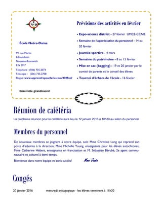 99, rue Martin
Edmundston
Nouveau-Brunswick
E3V 2M7
Téléphone : (506) 735-2073
Télécopie : (506) 735-2758
Blogue: www.apprendrepourlavie.com/3309nd/
 Expo-science district - 27 février UMCE-CCNB
 Semaine de l’appréciation du personnel - 14 au
20 février
 Journée sportive - 4 mars
 Semaine du patrimoine - 8 au 15 février
 Mise en sac (bagging) - 19 et 20 janvier par le
comité de parents et le conseil des élèves
 Tournoi d’échecs de l’école - 16 février
École Notre-Dame
Congés
Ensemble grandissons!
Prévisions des activités en février
20 janvier 2016 mercredi pédagogique - les élèves terminent à 11h30
Réunion de cafétéria
La prochaine réunion pour la cafétéria aura lieu le 12 janvier 2016 à 18h30 au salon du personnel
Membres du personnel
De nouveaux membres se joignent à notre équipe, soit: Mme Christine Long qui reprend son
poste d’adjointe à la direction; Mme Michelle Young, enseignante pour les élèves autochtones;
Mme Catherine Hébert, enseignante en francisation et M. Sébastien Bérubé, 2e agent commu-
nautaire et culturel à demi temps.
Bienvenue dans notre équipe et bons succès! Mme Josée
 