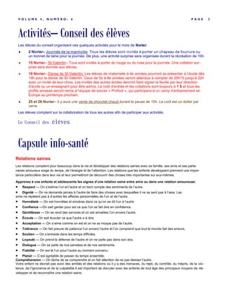 Activités– Conseil des élèves
P A G E 3V O L U M E 4 , N U M É R O : 6
Les élèves du conseil organisent ces quelques activités pour le mois de février:
 2 février– Journée de la marmotte: Tous les élèves sont invités à porter un chapeau de fourrure ou
un bonnet de laine pour la journée. De plus, une activité surprise sera organisée durant la récréation de 10h.
 15 février– St-Valentin– Tous sont invités à porter du rouge ou du rose pour la journée. Une collation sur-
prise sera donnée aux élèves.
 19 février– Danse de St-Valentin: Les élèves de maternelle à 4e années pourront se présenter à l’école dès
19h pour la danse de St-Valentin. Ceux de 5e à 8e années seront attendus à compter de 20h15 jusqu’à 22h
avec un invité de leur choix. Les invités des autres écoles devront faire signer la feuille par leur direction
d’école ou un enseignant pour être admis. Le coût d’entrée et les collations sont toujours à 1 $ et tous les
profits amassé seront remis à l’équipe de soccer « Profoot », qui participera à un camp d’entrainement en
Europe au printemps prochain.
 25 et 26 février– Il y aura une vente de chocolat chaud durant la pause de 10h. Le coût est un dollar par
verre.
Les élèves comptent sur la collaboration de tous les autres afin de participer aux activités.
Le Conseil des élèves
Capsule info-santé
Relations saines
Les relations comptent pour beaucoup dans la vie et développer des relations saines avec sa famille, ses amis et ses parte-
naires amoureux exige du temps, de l’énergie et de l’attention. Les relations que les enfants développent prennent une impor-
tance particulière dans leur vie et leur permettront de découvrir des choses très importantes sur eux-mêmes.
Apprenez à vos enfants et adolescents les signes d’une relation saine entre amis ou dans une relation amoureuse:
 Respect — On s’estime l’un et l’autre et on tient compte des sentiments de l’autre.
 Dignité — On ne demande jamais à l’autre de faire des choses avec lesquelles il ne se sent pas à l’aise. Les
amis ne répètent pas à d’autres les affaires personnelles de l’un et de l’autre.
 Honnêteté — On est honnêtes et sincères dans ce qu’on se dit l’un à l’autre.
 Confiance —On sait garder pour soi ce que l’on se fait dire en confidence.
 Gentillesse — On se rend des services et on est aimables l’un envers l’autre.
 Écoute — On sait écouter ce que l’autre a à dire.
 Acceptation — On s’aime comme on est et on ne se moque pas de l’autre.
 Tolérance — On fait preuve de patience l’un envers l’autre et l’on comprend que tout le monde fait des erreurs.
 Soutien — On s’entraide dans les temps difficiles.
 Loyauté — On prend la défense de l’autre et on ne parle pas dans son dos.
 Dialogue — On se parle de nos pensées et de nos sentiments.
 Fiabilité — On est là l’un pour l’autre au moment convenu.
 Plaisir — C’est agréable de passer du temps ensemble.
Compréhension — On tâche de se comprendre et on fait attention de ne pas blesser l’autre.
Votre enfant ne devrait pas avoir des amitiés et des relations où il y a des menaces, du rejet, du contrôle, du mépris, de la vio-
lence, de l’ignorance et de la culpabilité.Il est important de discuter avec les enfants de tout âge des principaux moyens de dé-
velopper et de reconnaître une relation saine.
 