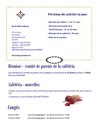 99, rue Martin
Edmundston
Nouveau-Brunswick
E3V 2M7
Téléphone : (506) 735-2073
Télécopie : (506) 735-2758
Blogue de l’école:
http://www.apprendrepourlavie.com/3309nd/
 Semaine de relâche - 7 au 11 mars
 Semaine provinciale de la
fierté française - 21 au 24 mars
 Réunion de la cafétéria - 18 mars
 Mois de la nutrition
École Notre-Dame
Congés
Ensemble grandissons!
Prévisions des activités en mars
3 février 2016 mercredi pédagogique - les élèves terminent à 11h30
17 février 2016 mercredi pédagogique - les élèves terminent à 11h30
Réunion - comité de parents de la cafétéria
Les membres du comité de parents de la cafétéria se réunissent le 10 février prochain à 18h30.
Avis aux intéressés.
Cafétéria - nouvelles
Veuillez noter que le choix du chef du 24 février prochain sera une poutine au poulet avec frites cuites au
four.
Le légumes du mois de février est la BETTERAVE!.
 