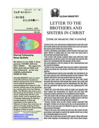 ULDAH MINISTRY
LETTER TO THE
BROTHERS AND
SISTERS IN CHRIST
【TIME OF SHAKING THE NATIONS】
‘Listen to me, you who pursue righteousness and who seek
the LORD: look to the rock from which you were cut and to
the quarry from which you were hewn;
2
look to Abraham, your father, and to Sarah, who gave you
birth. When I called him he was only one man, and I
blessed him and made him many.
3
The LORD will surely comfort Zion and will look with
compassion on all her ruins; he will make her deserts like
Eden, her wastelands like the garden of the LORD.
Joy and gladness will be found in her, thanksgiving and
the sound of singing.
4
‘Listen to me, my people; hear me, my nation: instruction
will go out from me; my justice will become a light to the
nations.
5
My righteousness draws near speedily, my salvation is on
the way, and my arm will bring justice to the nations. The
islands will look to me and wait in hope for my arm.
6
Lift up your eyes to the heavens, look at the earth
beneath; the heavens will vanish like smoke, the earth will
wear out like a garment and its inhabitants die like flies.
But my salvation will last for ever, my righteousness will
never fail.
7
‘Hear me, you who know what is right, you people who
have taken my instruction to heart: do not fear the
reproach of mere mortals or be terrified by their insults.
8
For the moth will eat them up like a garment; the worm
will devour them like wool. But my righteousness will last
for ever, my salvation through all generations.’
9
Awake, awake, arm of the LORD, clothe yourself with
strength! Awake, as in days gone by, as in generations of
old. Was it not you who cut Rahab to pieces, who pierced
that monster through?
10
Was it not you who dried up the sea, the waters of the
great deep, who made a road in the depths of the sea so that
the redeemed might cross over?
11
Those the LORD has rescued will return. They will enter
Zion with singing; everlasting joy will crown their heads.
平成２８年 ３月 月報
フルダ・ミニストリー
ー主に在る
とこしえの集いー
MARCH 2016
NO 245
Eternal Fellowship
News Bulletin
We believe in one GOD, in three
persons; FATHER, SON and
HOLY SPIRIT. We regard the
Bible (both Hebrew Bible and
New Testament) as the only
infallible authoritative
WORD OF GOD.
HULDAH MINISTRY aims to return
to the Word Of God, founded on
Hebrew background and to interpret
it from Hebraic perspective,
acknowledging that Jesus is a Jew
and the Jewish-ness of His teaching
as a continuation from the Hebrew
Bible. The Ministry also aims to put
His teaching into practice, to have a
closer relationship with the Lord,
Jesus Christ, and to regularly have
a Christian fellowship so that this-
worldly kingdom of God will
materialise in the midst of the
followers of Jesus here and now, as
well as earnestly seeking Christ's
Return to establish the otherworldly
Kingdom of God on earth.
All activities are free of charge and no obligation
whatever. Just enjoy our fellowship!
huldahministry.blogspot.jp
huldahministry.com
information@huldahministry.com
 