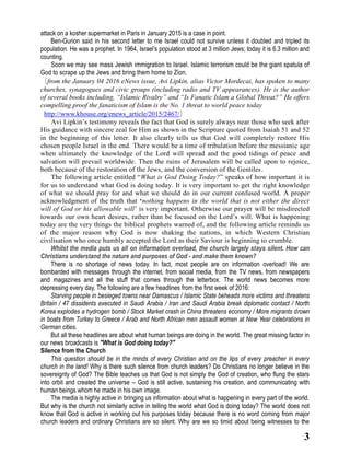 3
attack on a kosher supermarket in Paris in January 2015 is a case in point.
Ben-Gurion said in his second letter to me Israel could not survive unless it doubled and tripled its
population. He was a prophet. In 1964, Israel’s population stood at 3 million Jews; today it is 6.3 million and
counting.
Soon we may see mass Jewish immigration to Israel. Islamic terrorism could be the giant spatula of
God to scrape up the Jews and bring them home to Zion.
〔from the January 04 2016 eNews issue, Avi Lipkin, alias Victor Mordecai, has spoken to many
churches, synagogues and civic groups (including radio and TV appearances). He is the author
of several books including, “Islamic Rivalry” and “Is Fanatic Islam a Global Threat?” He offers
compelling proof the fanaticism of Islam is the No. 1 threat to world peace today
http://www.khouse.org/enews_article/2015/2467/〕
Avi Lipkin’s testimony reveals the fact that God is surely always near those who seek after
His guidance with sincere zeal for Him as shown in the Scripture quoted from Isaiah 51 and 52
in the beginning of this letter. It also clearly tells us that God will completely restore His
chosen people Israel in the end. There would be a time of tribulation before the messianic age
when ultimately the knowledge of the Lord will spread and the good tidings of peace and
salvation will prevail worldwide. Then the ruins of Jerusalem will be called upon to rejoice,
both because of the restoration of the Jews, and the conversion of the Gentiles.
The following article entitled “What is God Doing Today?” speaks of how important it is
for us to understand what God is doing today. It is very important to get the right knowledge
of what we should pray for and what we should do in our current confused world. A proper
acknowledgment of the truth that ‘nothing happens in the world that is not either the direct
will of God or his allowable will’ is very important. Otherwise our prayer will be misdirected
towards our own heart desires, rather than be focused on the Lord’s will. What is happening
today are the very things the biblical prophets warned of, and the following article reminds us
of the major reason why God is now shaking the nations, in which Western Christian
civilisation who once humbly accepted the Lord as their Saviour is beginning to crumble.
Whilst the media puts us all on information overload, the church largely stays silent. How can
Christians understand the nature and purposes of God - and make them known?
There is no shortage of news today. In fact, most people are on information overload! We are
bombarded with messages through the internet, from social media, from the TV news, from newspapers
and magazines and all the stuff that comes through the letterbox. The world news becomes more
depressing every day. The following are a few headlines from the first week of 2016:
Starving people in besieged towns near Damascus / Islamic State beheads more victims and threatens
Britain / 47 dissidents executed in Saudi Arabia / Iran and Saudi Arabia break diplomatic contact / North
Korea explodes a hydrogen bomb / Stock Market crash in China threatens economy / More migrants drown
in boats from Turkey to Greece / Arab and North African men assault women at New Year celebrations in
German cities.
But all these headlines are about what human beings are doing in the world. The great missing factor in
our news broadcasts is "What is God doing today?"
Silence from the Church
This question should be in the minds of every Christian and on the lips of every preacher in every
church in the land! Why is there such silence from church leaders? Do Christians no longer believe in the
sovereignty of God? The Bible teaches us that God is not simply the God of creation, who flung the stars
into orbit and created the universe – God is still active, sustaining his creation, and communicating with
human beings whom he made in his own image.
The media is highly active in bringing us information about what is happening in every part of the world.
But why is the church not similarly active in telling the world what God is doing today? The world does not
know that God is active in working out his purposes today because there is no word coming from major
church leaders and ordinary Christians are so silent. Why are we so timid about being witnesses to the
 