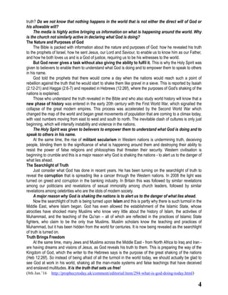 4
truth? Do we not know that nothing happens in the world that is not either the direct will of God or
his allowable will?
The media is highly active bringing us information on what is happening around the world. Why
is the church not similarly active in declaring what God is doing?
The Nature and Purposes of God
The Bible is packed with information about the nature and purposes of God: how he revealed his truth
to the prophets of Israel, how he sent Jesus, our Lord and Saviour, to enable us to know him as our Father,
and how he both loves us and is a God of justice, requiring us to be his witnesses to the world.
But God never gives a task without also giving the ability to fulfil it. This is why the Holy Spirit was
given to believers to enable them to understand what God is doing and to empower them to speak to others
in his name.
God told the prophets that there would come a day when the nations would reach such a point of
rebellion against the truth that he would start to shake them like gravel in a sieve. This is reported by Isaiah
(2:12-21) and Haggai (2:6-7) and repeated in Hebrews (12:26f), where the purposes of God's shaking of the
nations is explained.
Those who understand the truth revealed in the Bible and who also study world history will know that a
new phase of history was entered in the early 20th century with the First World War, which signalled the
collapse of the great modern empires. This process was accelerated by the Second World War which
changed the map of the world and began great movements of population that are coming to a climax today,
with vast numbers moving from east to west and south to north. The inevitable clash of cultures is only just
beginning, which will intensify instability and violence in the nations.
The Holy Spirit was given to believers to empower them to understand what God is doing and to
speak to others in his name.
At the same time, the rise of militant secularism in Western nations is undermining truth, deceiving
people, blinding them to the significance of what is happening around them and destroying their ability to
resist the power of false religions and philosophies that threaten their security. Western civilisation is
beginning to crumble and this is a major reason why God is shaking the nations - to alert us to the danger of
what lies ahead.
The Searchlight of Truth
Just consider what God has done in recent years. He has been turning on the searchlight of truth to
reveal the corruption that is spreading like a cancer through the Western nations. In 2008 the light was
turned on greed and corruption in the banking industry. In Britain this was followed by similar revelations
among our politicians and revelations of sexual immorality among church leaders, followed by similar
revelations among celebrities who are the idols of modern society.
A major reason why God is shaking the nations is to alert us to the danger of what lies ahead.
Now the searchlight of truth is being turned upon Islam and this is partly why there is such turmoil in the
Middle East, where Islam began. God has even allowed the establishment of the Islamic State, whose
atrocities have shocked many Muslims who know very little about the history of Islam, the activities of
Muhammad, and the teaching of the Qu'ran – all of which are reflected in the practices of Islamic State
fighters, who claim to be the only true Muslims. Muslim scholars know the teaching and practices of
Muhammad, but it has been hidden from the world for centuries. It is now being revealed as the searchlight
of truth is turned on.
Truth Brings Freedom
At the same time, many Jews and Muslims across the Middle East - from North Africa to Iraq and Iran -
are having dreams and visions of Jesus, as God reveals his truth to them. This is preparing the way of the
Kingdom of God, which the writer to the Hebrews says is the purpose of the great shaking of the nations
(Heb 12:26f). So instead of being afraid of all the turmoil in the world today, we should actually be glad to
see God at work in his world, shaking all the man-made systems and false teachings that have deceived
and enslaved multitudes. It is the truth that sets us free!
(8th Jan.’16 http://prophecytoday.uk/comment/editorial/item/294-what-is-god-doing-today.html)
 