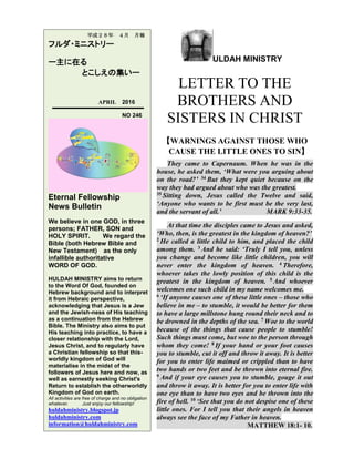 ULDAH MINISTRY
LETTER TO THE
BROTHERS AND
SISTERS IN CHRIST
【WARNINGS AGAINST THOSE WHO
CAUSE THE LITTLE ONES TO SIN】
They came to Capernaum. When he was in the
house, he asked them, ‘What were you arguing about
on the road?’ 34 But they kept quiet because on the
way they had argued about who was the greatest.
35 Sitting down, Jesus called the Twelve and said,
‘Anyone who wants to be first must be the very last,
and the servant of all.’ MARK 9:33-35.
At that time the disciples came to Jesus and asked,
‘Who, then, is the greatest in the kingdom of heaven?’
2 He called a little child to him, and placed the child
among them. 3 And he said: ‘Truly I tell you, unless
you change and become like little children, you will
never enter the kingdom of heaven. 4 Therefore,
whoever takes the lowly position of this child is the
greatest in the kingdom of heaven. 5 And whoever
welcomes one such child in my name welcomes me.
6 ‘If anyone causes one of these little ones – those who
believe in me – to stumble, it would be better for them
to have a large millstone hung round their neck and to
be drowned in the depths of the sea. 7 Woe to the world
because of the things that cause people to stumble!
Such things must come, but woe to the person through
whom they come! 8 If your hand or your foot causes
you to stumble, cut it off and throw it away. It is better
for you to enter life maimed or crippled than to have
two hands or two feet and be thrown into eternal fire.
9 And if your eye causes you to stumble, gouge it out
and throw it away. It is better for you to enter life with
one eye than to have two eyes and be thrown into the
fire of hell. 10 ‘See that you do not despise one of these
little ones. For I tell you that their angels in heaven
always see the face of my Father in heaven.
MATTHEW 18:1- 10.
平成２８年 ４月 月報
フルダ・ミニストリー
ー主に在る
とこしえの集いー
APRIL 2016
NO 246
Eternal Fellowship
News Bulletin
We believe in one GOD, in three
persons; FATHER, SON and
HOLY SPIRIT. We regard the
Bible (both Hebrew Bible and
New Testament) as the only
infallible authoritative
WORD OF GOD.
HULDAH MINISTRY aims to return
to the Word Of God, founded on
Hebrew background and to interpret
it from Hebraic perspective,
acknowledging that Jesus is a Jew
and the Jewish-ness of His teaching
as a continuation from the Hebrew
Bible. The Ministry also aims to put
His teaching into practice, to have a
closer relationship with the Lord,
Jesus Christ, and to regularly have
a Christian fellowship so that this-
worldly kingdom of God will
materialise in the midst of the
followers of Jesus here and now, as
well as earnestly seeking Christ's
Return to establish the otherworldly
Kingdom of God on earth.
All activities are free of charge and no obligation
whatever. Just enjoy our fellowship!
huldahministry.blogspot.jp
huldahministry.com
information@huldahministry.com
 