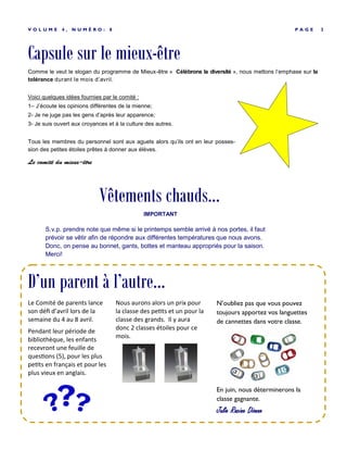 Capsule sur le mieux-être
P A G E 3V O L U M E 4 , N U M É R O : 8
Comme le veut le slogan du programme de Mieux-être « Célébrons la diversité », nous mettons l’emphase sur la
tolérance durant le mois d’avril.
Voici quelques idées fournies par le comité :
1– J’écoute les opinions différentes de la mienne;
2- Je ne juge pas les gens d’après leur apparence;
3- Je suis ouvert aux croyances et à la culture des autres.
Tous les membres du personnel sont aux aguets alors qu’ils ont en leur posses-
sion des petites étoiles prêtes à donner aux élèves.
Le comité du mieux-être
Nous aurons alors un prix pour
la classe des petits et un pour la
classe des grands. Il y aura
donc 2 classes étoiles pour ce
mois.
N’oubliez pas que vous pouvez
toujours apportez vos languettes
de cannettes dans votre classe.
En juin, nous déterminerons la
classe gagnante.
Julie Racine Dionne
Le Comité de parents lance
son défi d’avril lors de la
semaine du 4 au 8 avril.
Pendant leur période de
bibliothèque, les enfants
recevront une feuille de
questions (5), pour les plus
petits en français et pour les
plus vieux en anglais.
D’un parent à l’autre...
Vêtements chauds...
IMPORTANT
S.v.p. prendre note que même si le printemps semble arrivé à nos portes, il faut
prévoir se vêtir afin de répondre aux différentes températures que nous avons.
Donc, on pense au bonnet, gants, bottes et manteau appropriés pour la saison.
Merci!
 