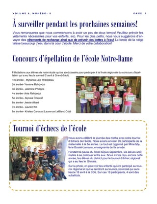 À surveiller pendant les prochaines semaines!
P A G E 5V O L U M E 4 , N U M É R O : 8
Vous remarquerez que nous commençons à avoir un peu de doux temps! Veuillez prévoir les
vêtements nécessaires pour vos enfants, svp. Pour les plus petits, nous vous suggérons d’en-
voyer des vêtements de rechange ainsi que de prévoir des bottes à l’eau! La fonde de la neige
laisse beaucoup d’eau dans la cour d’école. Merci de votre collaboration!
Nous avons célébré la journée des maths avec notre tournoi
d’échecs de l’école. Nous avions environ 95 participants de la
maternelle à la 8e année. Le tout est organisé par Mme My-
lène Bossé-Lamarre, enseignante de 5e année.
Pendant la pause du dîner depuis septembre, les élèves sont
invités à se pratiquer entre eux. Nous avons reçu encore cette
année, les élèves du district pour le tournoi d’échec régional
qui a eu lieu le 19 mars.
Sur la photo, on peut voir les enfants qui ont participé au tour-
noi régional et qui se rendront au tournoi provincial qui aura
lieu le 16 avril à la CDJ. Sur ces 18 participants, 4 sont des
substituts.
Tournoi d’échecs de l’école
Concours d’épellation de l’école Notre-Dame
Félicitations aux élèves de notre école qui se sont classés pour participer à la finale régionale du concours d'épel-
lation qui a eu lieu le samedi 2 avril à Grand-Sault.
1re année - Myranda-Lee Thibodeau
2e année- Yassine Rahbaoui
3e année– Jasmine Philippe
4e année- Anis Rahbaoui
5e année– Alyssia Charest
6e année- Jessie Albert
7e année– Lauren Kiti
8e année– Kristen Caron et Laurence LeBlanc Côté
 