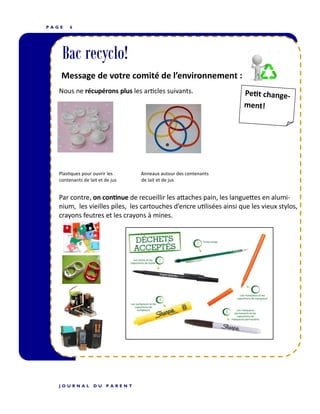 P A G E 6
Bac recyclo!
Message de votre comité de l’environnement :
Nous ne récupérons plus les articles suivants.
Plastiques pour ouvrir les Anneaux autour des contenants
contenants de lait et de jus de lait et de jus
Par contre, on continue de recueillir les attaches pain, les languettes en alumi-
nium, les vieilles piles, les cartouches d’encre utilisées ainsi que les vieux stylos,
crayons feutres et les crayons à mines.
J O U R N A L D U P A R E N T
 