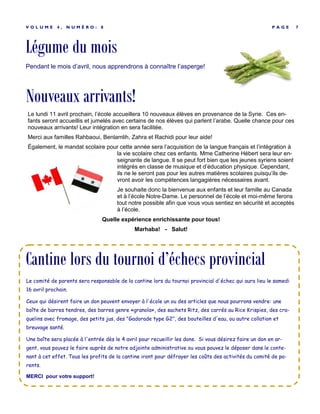 Légume du mois
P A G E 7V O L U M E 4 , N U M É R O : 8
Pendant le mois d’avril, nous apprendrons à connaître l’asperge!
Le comité de parents sera responsable de la cantine lors du tournoi provincial d'échec qui aura lieu le samedi
16 avril prochain.
Ceux qui désirent faire un don peuvent envoyer à l'école un ou des articles que nous pourrons vendre: une
boîte de barres tendres, des barres genre «granola», des sachets Ritz, des carrés au Rice Krispies, des cra-
quelins avec fromage, des petits jus, des "Gadorade type G2", des bouteilles d'eau, ou autre collation et
breuvage santé.
Une boîte sera placée à l'entrée dès le 4 avril pour recueillir les dons. Si vous désirez faire un don en ar-
gent, vous pouvez le faire auprès de notre adjointe administrative ou vous pouvez le déposer dans le conte-
nant à cet effet. Tous les profits de la cantine iront pour défrayer les coûts des activités du comité de pa-
rents.
MERCI pour votre support!
Cantine lors du tournoi d’échecs provincial
Nouveaux arrivants!
Le lundi 11 avril prochain, l’école accueillera 10 nouveaux élèves en provenance de la Syrie. Ces en-
fants seront accueillis et jumelés avec certains de nos élèves qui parlent l’arabe. Quelle chance pour ces
nouveaux arrivants! Leur intégration en sera facilitée.
Merci aux familles Rahbaoui, Benlamlih, Zahra et Rachidi pour leur aide!
Également, le mandat scolaire pour cette année sera l’acquisition de la langue français et l’intégration à
la vie scolaire chez ces enfants. Mme Catherine Hébert sera leur en-
seignante de langue. Il se peut fort bien que les jeunes syriens soient
intégrés en classe de musique et d’éducation physique. Cependant,
ils ne le seront pas pour les autres matières scolaires puisqu’ils de-
vront avoir les compétences langagières nécessaires avant.
Je souhaite donc la bienvenue aux enfants et leur famille au Canada
et à l’école Notre-Dame. Le personnel de l’école et moi-même ferons
tout notre possible afin que vous vous sentiez en sécurité et acceptés
à l’école.
Quelle expérience enrichissante pour tous!
Marhaba! - Salut!
 