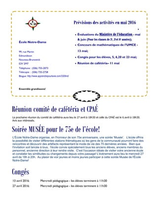 99, rue Martin
Edmundston
Nouveau-Brunswick
E3V 2M7
Téléphone : (506) 735-2073
Télécopie : (506) 735-2758
Blogue: http://www.apprendrepourlavie.com/3309nd/

 Évaluations du Ministère de l’éducation - mai
& juin (Pour les classes de 2e
, 3e
et 8e
années);
 Concours de mathématiques de l’UMCE -
13 mai;
 Congés pour les élèves, 5, 6,20 et 23 mai;
 Réunion de cafétéria– 11 mai
École Notre-Dame
Congés
Ensemble grandissons!
Prévisions des activités en mai 2016
13 avril 2016: Mercredi pédagogique - les élèves terminent à 11h30
27 avril 2016: Mercredi pédagogique - les élèves terminent à 11h30
Réunion comité de cafétéria et CPAÉ
La prochaine réunion du comité de cafétéria aura lieu le 27 avril à 18h30 et celle du CPAÉ est le 6 avril à 18h30.
Avis aux intéressés.
Soirée MUSÉE pour le 75e de l’école!
L'École Notre-Dame organise, en l'honneur de son 75e anniversaire, une soirée 'Musée'. L'école offrira
la possibilité de visiter différentes stations thématiques où les gens de la communauté pourront faire des
rencontres et découvrir des artéfacts représentant le mode de vie des 75 dernières années. Bien que
l'invitation soit lancée à tous, l'école convie spécialement tous les anciens élèves, anciens membres du
personnel, ancienne direction à leur rendre visite. C'est l'occasion idéale de visiter votre ancienne école
et constater les similitudes ou changements depuis votre passage! L'évènement aura lieu le mercredi 27
avril de 18h à 20h. Au plaisir de voir jeunes et moins jeunes participer à cette soirée Musée de l'École
Notre-Dame!
 