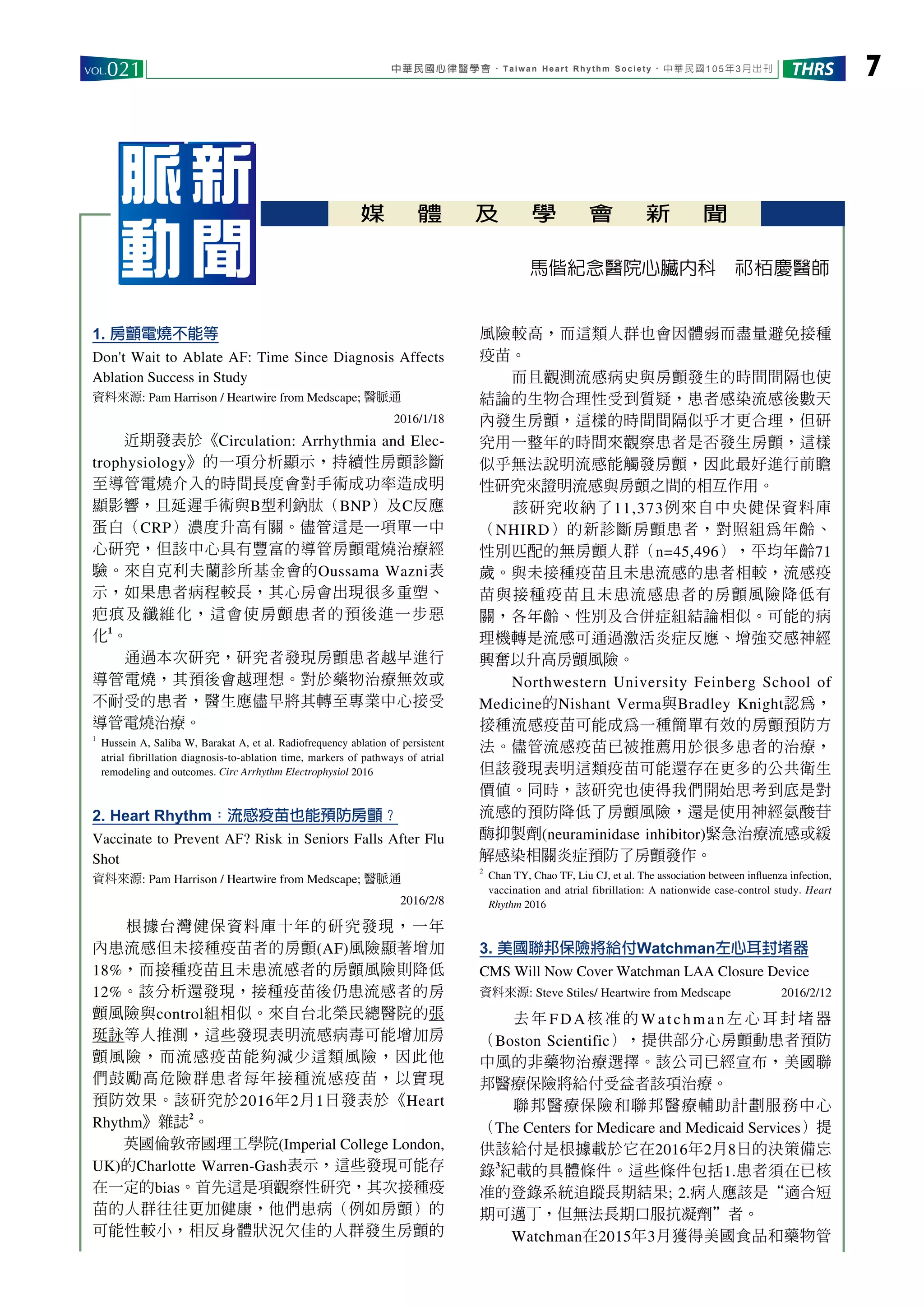 中華民國心律醫學會‧Taiwan Heart Rhythm Society‧中華民國105年3月出刊VOL.021 7THRS
媒 體 及 學 會 新 聞
脈新
動聞 馬偕紀念醫院心臟內科　祁栢慶醫師
1. 房顫電燒不能等
Don't Wait to Ablate AF: Time Since Diagnosis Affects
Ablation Success in Study
資料來源: Pam Harrison / Heartwire from Medscape; 醫脈通
2016/1/18
　　近期發表於《Circulation: Arrhythmia and Elec-
trophysiology》的一項分析顯示，持續性房顫診斷
至導管電燒介入的時間長度會對手術成功率造成明
顯影響，且延遲手術與B型利鈉肽（BNP）及C反應
蛋白（CRP）濃度升高有關。儘管這是一項單一中
心研究，但該中心具有豐富的導管房顫電燒治療經
驗。來自克利夫蘭診所基金會的Oussama Wazni表
示，如果患者病程較長，其心房會出現很多重塑、
疤痕及纖維化，這會使房顫患者的預後進一步惡
化
1
。
　　通過本次研究，研究者發現房顫患者越早進行
導管電燒，其預後會越理想。對於藥物治療無效或
不耐受的患者，醫生應儘早將其轉至專業中心接受
導管電燒治療。
1
	 Hussein A, Saliba W, Barakat A, et al. Radiofrequency ablation of persistent
atrial fibrillation diagnosis-to-ablation time, markers of pathways of atrial
remodeling and outcomes. Circ Arrhythm Electrophysiol 2016
2. Heart Rhythm：流感疫苗也能預防房顫？
Vaccinate to Prevent AF? Risk in Seniors Falls After Flu
Shot
資料來源: Pam Harrison / Heartwire from Medscape; 醫脈通
2016/2/8
　　根據台灣健保資料庫十年的研究發現，一年
內患流感但未接種疫苗者的房顫(AF)風險顯著增加
18%，而接種疫苗且未患流感者的房顫風險則降低
12%。該分析還發現，接種疫苗後仍患流感者的房
顫風險與control組相似。來自台北榮民總醫院的張
珽詠等人推測，這些發現表明流感病毒可能增加房
顫風險，而流感疫苗能夠減少這類風險，因此他
們鼓勵高危險群患者每年接種流感疫苗，以實現
預防效果。該研究於2016年2月1日發表於《Heart
Rhythm》雜誌
2
。
　　英國倫敦帝國理工學院(Imperial College London,
UK)的Charlotte Warren-Gash表示，這些發現可能存
在一定的bias。首先這是項觀察性研究，其次接種疫
苗的人群往往更加健康，他們患病（例如房顫）的
可能性較小，相反身體狀況欠佳的人群發生房顫的
風險較高，而這類人群也會因體弱而盡量避免接種
疫苗。
　　而且觀測流感病史與房顫發生的時間間隔也使
結論的生物合理性受到質疑，患者感染流感後數天
內發生房顫，這樣的時間間隔似乎才更合理，但研
究用一整年的時間來觀察患者是否發生房顫，這樣
似乎無法說明流感能觸發房顫，因此最好進行前瞻
性研究來證明流感與房顫之間的相互作用。
　　該研究收納了11,373例來自中央健保資料庫
（NHIRD）的新診斷房顫患者，對照組為年齡、
性別匹配的無房顫人群（n=45,496），平均年齡71
歲。與未接種疫苗且未患流感的患者相較，流感疫
苗與接種疫苗且未患流感患者的房顫風險降低有
關，各年齡、性別及合併症組結論相似。可能的病
理機轉是流感可通過激活炎症反應、增強交感神經
興奮以升高房顫風險。
　　Northwestern University Feinberg School of
Medicine的Nishant Verma與Bradley Knight認為，
接種流感疫苗可能成為一種簡單有效的房顫預防方
法。儘管流感疫苗已被推薦用於很多患者的治療，
但該發現表明這類疫苗可能還存在更多的公共衛生
價值。同時，該研究也使得我們開始思考到底是對
流感的預防降低了房顫風險，還是使用神經氨酸苷
酶抑製劑(neuraminidase inhibitor)緊急治療流感或緩
解感染相關炎症預防了房顫發作。
2
	 Chan TY, Chao TF, Liu CJ, et al. The association between influenza infection,
vaccination and atrial fibrillation: A nationwide case-control study. Heart
Rhythm 2016
3. 美國聯邦保險將給付Watchman左心耳封堵器
CMS Will Now Cover Watchman LAA Closure Device
資料來源: Steve Stiles/ Heartwire from Medscape 2016/2/12
　　 去年F D A 核准的Wat chm an左心耳封堵器
（Boston Scientific），提供部分心房顫動患者預防
中風的非藥物治療選擇。該公司已經宣布，美國聯
邦醫療保險將給付受益者該項治療。
　　聯邦醫療保險和聯邦醫療輔助計劃服務中心
（The Centers for Medicare and Medicaid Services）提
供該給付是根據載於它在2016年2月8日的決策備忘
錄
3
紀載的具體條件。這些條件包括1.患者須在已核
准的登錄系統追蹤長期結果; 2.病人應該是“適合短
期可邁丁，但無法長期口服抗凝劑”者。
　　Watchman在2015年3月獲得美國食品和藥物管
 