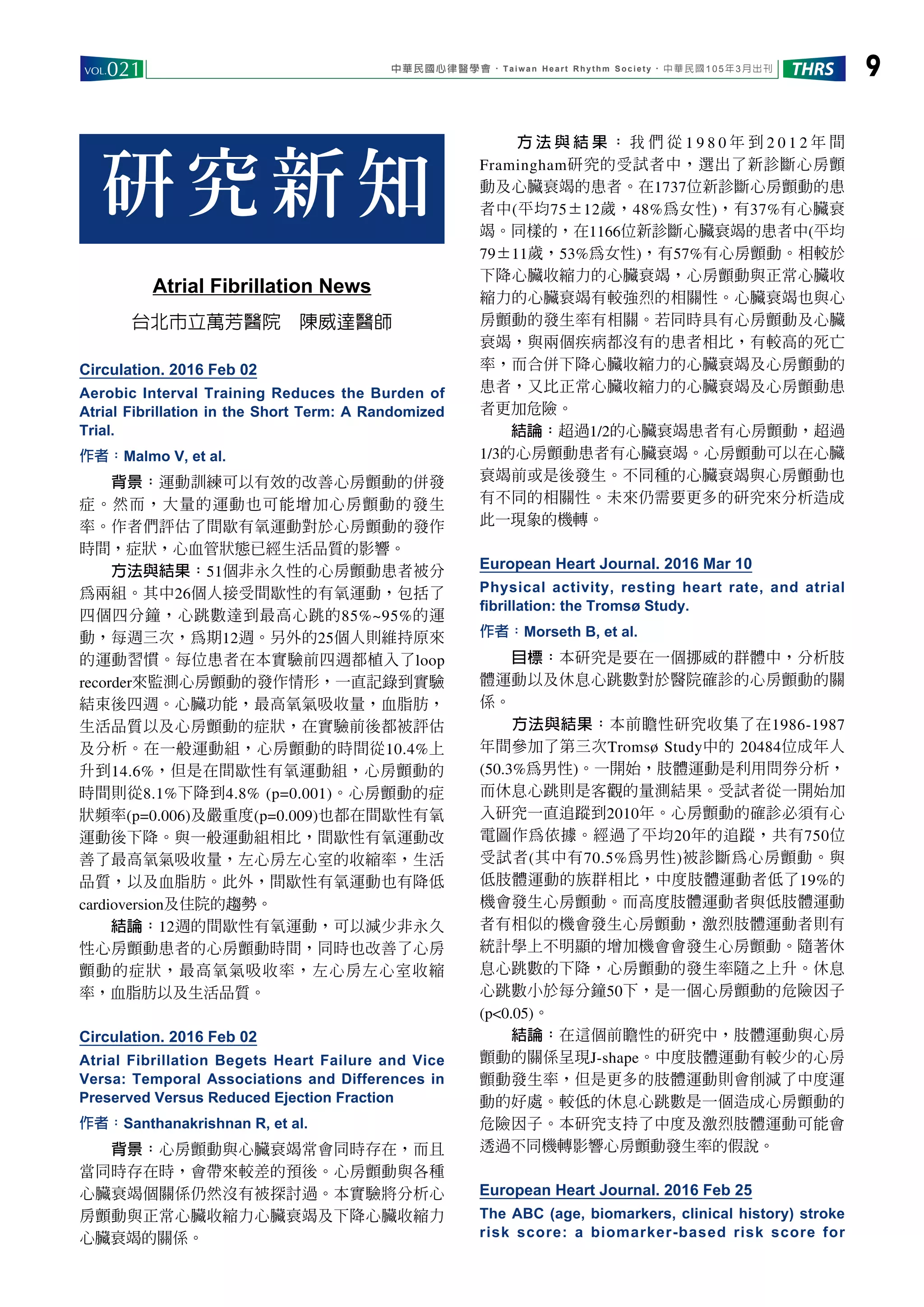 中華民國心律醫學會‧Taiwan Heart Rhythm Society‧中華民國105年3月出刊VOL.021 9THRS
Atrial Fibrillation News
台北市立萬芳醫院　陳威達醫師
Circulation. 2016 Feb 02
Aerobic Interval Training Reduces the Burden of
Atrial Fibrillation in the Short Term: A Randomized
Trial.
作者：Malmo V, et al.
　　背景：運動訓練可以有效的改善心房顫動的併發
症。然而，大量的運動也可能增加心房顫動的發生
率。作者們評估了間歇有氧運動對於心房顫動的發作
時間，症狀，心血管狀態已經生活品質的影響。
　　方法與結果：51個非永久性的心房顫動患者被分
為兩組。其中26個人接受間歇性的有氧運動，包括了
四個四分鐘，心跳數達到最高心跳的85%~95%的運
動，每週三次，為期12週。另外的25個人則維持原來
的運動習慣。每位患者在本實驗前四週都植入了loop
recorder來監測心房顫動的發作情形，一直記錄到實驗
結束後四週。心臟功能，最高氧氣吸收量，血脂肪，
生活品質以及心房顫動的症狀，在實驗前後都被評估
及分析。在一般運動組，心房顫動的時間從10.4%上
升到14.6%，但是在間歇性有氧運動組，心房顫動的
時間則從8.1%下降到4.8% (p=0.001)。心房顫動的症
狀頻率(p=0.006)及嚴重度(p=0.009)也都在間歇性有氧
運動後下降。與一般運動組相比，間歇性有氧運動改
善了最高氧氣吸收量，左心房左心室的收縮率，生活
品質，以及血脂肪。此外，間歇性有氧運動也有降低
cardioversion及住院的趨勢。
　　結論：12週的間歇性有氧運動，可以減少非永久
性心房顫動患者的心房顫動時間，同時也改善了心房
顫動的症狀，最高氧氣吸收率，左心房左心室收縮
率，血脂肪以及生活品質。
Circulation. 2016 Feb 02
Atrial Fibrillation Begets Heart Failure and Vice
Versa: Temporal Associations and Differences in
Preserved Versus Reduced Ejection Fraction
作者：Santhanakrishnan R, et al.
　　背景：心房顫動與心臟衰竭常會同時存在，而且
當同時存在時，會帶來較差的預後。心房顫動與各種
心臟衰竭個關係仍然沒有被探討過。本實驗將分析心
房顫動與正常心臟收縮力心臟衰竭及下降心臟收縮力
心臟衰竭的關係。
　 　 方 法 與 結 果 ： 我 們 從 1 9 8 0 年 到 2 0 1 2 年 間
Framingham研究的受試者中，選出了新診斷心房顫
動及心臟衰竭的患者。在1737位新診斷心房顫動的患
者中(平均75±12歲，48%為女性)，有37%有心臟衰
竭。同樣的，在1166位新診斷心臟衰竭的患者中(平均
79±11歲，53%為女性)，有57%有心房顫動。相較於
下降心臟收縮力的心臟衰竭，心房顫動與正常心臟收
縮力的心臟衰竭有較強烈的相關性。心臟衰竭也與心
房顫動的發生率有相關。若同時具有心房顫動及心臟
衰竭，與兩個疾病都沒有的患者相比，有較高的死亡
率，而合併下降心臟收縮力的心臟衰竭及心房顫動的
患者，又比正常心臟收縮力的心臟衰竭及心房顫動患
者更加危險。
　　結論：超過1/2的心臟衰竭患者有心房顫動，超過
1/3的心房顫動患者有心臟衰竭。心房顫動可以在心臟
衰竭前或是後發生。不同種的心臟衰竭與心房顫動也
有不同的相關性。未來仍需要更多的研究來分析造成
此一現象的機轉。
European Heart Journal. 2016 Mar 10
Physical activity, resting heart rate, and atrial
ﬁbrillation: the Tromsø Study.
作者：Morseth B, et al.
　　目標：本研究是要在一個挪威的群體中，分析肢
體運動以及休息心跳數對於醫院確診的心房顫動的關
係。
　　方法與結果：本前瞻性研究收集了在1986-1987
年間參加了第三次Tromsø Study中的 20484位成年人
(50.3%為男性)。一開始，肢體運動是利用問券分析，
而休息心跳則是客觀的量測結果。受試者從一開始加
入研究一直追蹤到2010年。心房顫動的確診必須有心
電圖作為依據。經過了平均20年的追蹤，共有750位
受試者(其中有70.5%為男性)被診斷為心房顫動。與
低肢體運動的族群相比，中度肢體運動者低了19%的
機會發生心房顫動。而高度肢體運動者與低肢體運動
者有相似的機會發生心房顫動，激烈肢體運動者則有
統計學上不明顯的增加機會會發生心房顫動。隨著休
息心跳數的下降，心房顫動的發生率隨之上升。休息
心跳數小於每分鐘50下，是一個心房顫動的危險因子
(p<0.05)。
　　結論：在這個前瞻性的研究中，肢體運動與心房
顫動的關係呈現J-shape。中度肢體運動有較少的心房
顫動發生率，但是更多的肢體運動則會削減了中度運
動的好處。較低的休息心跳數是一個造成心房顫動的
危險因子。本研究支持了中度及激烈肢體運動可能會
透過不同機轉影響心房顫動發生率的假說。
European Heart Journal. 2016 Feb 25
The ABC (age, biomarkers, clinical history) stroke
risk score: a biomarker-based risk score for
研究新知
 