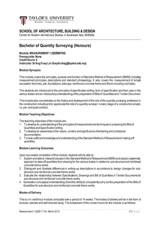 Measurement 1 (QSB 1114): March 2015 1 | P a g e
SCHOOL OF ARCHITECTURE, BUILDING & DESIGN
Centre for Modern Architecture Studies in Southeast Asia (MASSA)
_________________________________________________________________________________________
Bachelor of Quantity Surveying (Honours)
Module:MEASUREMENT 1(QSB60104)
Prerequisite:None
CreditHours:4
Instructor:SrAng FueyLin (fueylin.Ang@taylors.edu.my)
Module Synopsis
This module covers the principles, purpose and function of Standard Method of Measurement (SMM2) including
measurement principles, descriptions and standard phraseology. It also covers the measurement of simple
excavation trenches, pits, foundations, pilecaps, reinforced concrete frame and floors including roof slabs.
The students are introduced to the principles of specification writing, form of specification and their uses in the
various trades andan introductoryunderstandingofthe preparationof Billsof Quantitiesand T ender Document.
Thismodulealsoconcentrates on the historyand development of the role of the quantity surveying professionin
the constructionindustryandto appreciatetheroleof a quantity surveyor inevery stage of a constructionproject,
i.e. pre- and post-contract.
Module Teaching Objectives
The teaching objectives of the module are:
1. Todevelopan understandingofthe principlesofmeasurementandtechniquesinpreparingtheBillsof
QuantitiesandSpecificationwriting.
2. Todevelopan awarenessof the nature, content,andsignificanceoftenderingandcontractual
documentation.
3. Tohave sufficientknowledgeandunderstandingoftheStandard Method of Measurementintaking-off
quantities.
Module Learning Outcomes
Upon successful completion of this module, students will be able to:
1. Explainandableto interpretclausesinthe StandardMethodof Measurement(SMM)andadopta systematic
approachto take-off quantities from drawingfor the various trades in relationto sub-structureand reinforced
concrete frame works.
2. Distinguish and illustrate differences in writing-up descriptions in accordance to design changes for sub-
structure and reinforced concrete frame works.
3. Evaluate the relationship between Specifications, Drawings and Bill of Quantities in Tender Documents for
sub-structure and reinforced concrete frame works.
4. Generatea conceptualunderstandingofandthe abilityto competentlycarryout the preparationof the Bills of
Quantities for sub-structure and reinforced concrete frame works.
Modes of Delivery
Thisis a 4 credithour moduleconducted overa periodof 14 weeks. Themodes of deliverywill be in the form of
lectures, tutorials and self-directed study. The breakdown of the contact hours for the module is as follows:
 