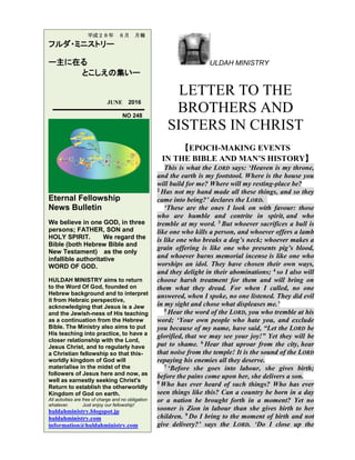 ULDAH MINISTRY
LETTER TO THE
BROTHERS AND
SISTERS IN CHRIST
【EPOCH-MAKING EVENTS
IN THE BIBLE AND MAN’S HISTORY】
This is what the LORD says: ‘Heaven is my throne,
and the earth is my footstool. Where is the house you
will build for me? Where will my resting-place be?
2 Has not my hand made all these things, and so they
came into being?’ declares the LORD.
‘These are the ones I look on with favour: those
who are humble and contrite in spirit, and who
tremble at my word. 3 But whoever sacrifices a bull is
like one who kills a person, and whoever offers a lamb
is like one who breaks a dog’s neck; whoever makes a
grain offering is like one who presents pig’s blood,
and whoever burns memorial incense is like one who
worships an idol. They have chosen their own ways,
and they delight in their abominations; 4 so I also will
choose harsh treatment for them and will bring on
them what they dread. For when I called, no one
answered, when I spoke, no one listened. They did evil
in my sight and chose what displeases me.’
5 Hear the word of the LORD, you who tremble at his
word; ‘Your own people who hate you, and exclude
you because of my name, have said, “Let the LORD be
glorified, that we may see your joy!” Yet they will be
put to shame. 6 Hear that uproar from the city, hear
that noise from the temple! It is the sound of the LORD
repaying his enemies all they deserve.
7 ‘Before she goes into labour, she gives birth;
before the pains come upon her, she delivers a son.
8 Who has ever heard of such things? Who has ever
seen things like this? Can a country be born in a day
or a nation be brought forth in a moment? Yet no
sooner is Zion in labour than she gives birth to her
children. 9 Do I bring to the moment of birth and not
give delivery?’ says the LORD. ‘Do I close up the
平成２８年 ６月 月報
フルダ・ミニストリー
ー主に在る
とこしえの集いー
JUNE 2016
NO 248
Eternal Fellowship
News Bulletin
We believe in one GOD, in three
persons; FATHER, SON and
HOLY SPIRIT. We regard the
Bible (both Hebrew Bible and
New Testament) as the only
infallible authoritative
WORD OF GOD.
HULDAH MINISTRY aims to return
to the Word Of God, founded on
Hebrew background and to interpret
it from Hebraic perspective,
acknowledging that Jesus is a Jew
and the Jewish-ness of His teaching
as a continuation from the Hebrew
Bible. The Ministry also aims to put
His teaching into practice, to have a
closer relationship with the Lord,
Jesus Christ, and to regularly have
a Christian fellowship so that this-
worldly kingdom of God will
materialise in the midst of the
followers of Jesus here and now, as
well as earnestly seeking Christ's
Return to establish the otherworldly
Kingdom of God on earth.
All activities are free of charge and no obligation
whatever. Just enjoy our fellowship!
huldahministry.blogspot.jp
huldahministry.com
information@huldahministry.com
 