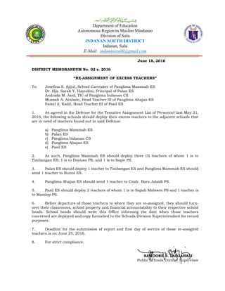 Department of Education
Autonomous Region in Muslim Mindanao
Division of Sulu
INDANAN SOUTH DISTRICT
Indanan, Sulu
E-Mail: indanansouth@gmail.com
June 18, 2016
DISTRICT MEMORANDUM No. 02 s. 2016
“RE-ASSIGNMENT OF EXCESS TEACHERS”
To: Josefina S. Ajijul, School Caretaker of Panglima Mammah ES
Dr. Hja. Sarah Y. Hayudini, Principal of Palan ES
Andrada M. Asid, TIC of Panglima Indanan CS
Mussah A. Arabain, Head Teacher III of Panglima Ahajan ES
Faisal A. Kadil, Head Teacher III of Pasil ES
1. As agreed in the Defense for the Tentative Assignment List of Personnel last May 31,
2016, the following schools should deploy their excess teachers to the adjacent schools that
are in need of teachers found out in said Defense:
a) Panglima Mammah ES
b) Palan ES
c) Panglima Indanan CS
d) Panglima Ahajan ES
e) Pasil ES
2. As such, Panglima Mammah ES should deploy three (3) teachers of whom 1 is to
Timbangan ES; 1 is to Dayuan PS; and 1 is to Sapie PS.
3. Palan ES should deploy 1 teacher to Timbangan ES and Panglima Mammah ES should
send 1 teacher to Bunot ES.
4. Panglima Ahajan ES should send 1 teacher to Cmdr. Bara Jalaidi PS.
5. Pasil ES should deploy 2 teachers of whom 1 is to Sapah Malawm PS and 1 teacher is
to Manilop PS.
6. Before departure of those teachers to where they are re-assigned, they should turn-
over their classrooms, school property and financial accountability to their respective school
heads. School heads should write this Office informing the date when those teachers
concerned are deployed and copy furnished to the Schools Division Superintendent for record
purposes.
7. Deadline for the submission of report and first day of service of those re-assigned
teachers is on June 25, 2016.
8. For strict compliance.
SAMOORE S. LADJAHALI
Public Schools District Supervisor
 