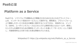 Copyright © NHN Techorus Corp.
PaaSとは
Platform as a Service
PaaSでは、ソフトウェアを構築および稼動させるための土台となるプラットフォー
ムを、インターネット経由のサービスとして提供する。開発者は、プラットフォーム
上で構築したサービスを自分の顧客に提供することができる。 具体的には、インフ
ラ、DBMS、ユーザインタフェースなどのシステム開発手段となるツールや、開発し
たシステムを運用するための環境をインターネットを通じて「サービス」として提供
し、月額使用料などの形で収入を得る事業モデルである。
Wikipediaより https://ja.wikipedia.org/wiki/Platform_as_a_Service
 