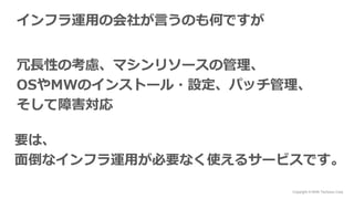 Copyright © NHN Techorus Corp.
インフラ運用の会社が言うのも何ですが
冗長性の考慮、マシンリソースの管理、
OSやMWのインストール・設定、パッチ管理、
そして障害対応
要は、
面倒なインフラ運用が必要なく使えるサービスです。
 