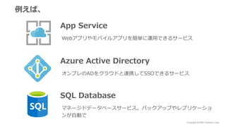 Copyright © NHN Techorus Corp.
例えば、
App Service
Webアプリやモバイルアプリを簡単に運用できるサービス
Azure Active Directory
オンプレのADをクラウドと連携してSSOできるサービス
SQL Database
マネージドデータベースサービス。バックアップやレプリケーショ
ンが自動で
 