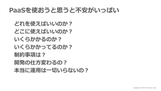 Copyright © NHN Techorus Corp.
PaaSを使おうと思うと不安がいっぱい
どれを使えばいいのか？
どこに使えばいいのか？
いくらかかるのか？
いくらかかってるのか？
制約事項は？
開発の仕方変わるの？
本当に運用は一切いらないの？
 