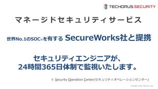 Copyright © NHN Techorus Corp.
世界No.1のSOC※を有する SecureWorks社と提携
マ ネ ー ジ ド セ キ ュ リ テ ィ サ ー ビ ス
※ Security Operation Center(セキュリティオペレーションセンター)
セキュリティエンジニアが、
24時間365日体制で監視いたします。
 